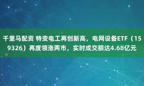 千里马配资 特变电工再创新高，电网设备ETF（159326）再度领涨两市，实时成交额达4.68亿元