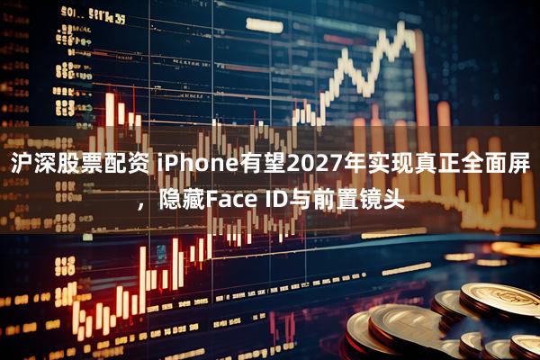沪深股票配资 iPhone有望2027年实现真正全面屏，隐藏Face ID与前置镜头