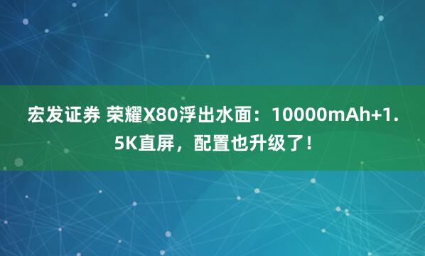 宏发证券 荣耀X80浮出水面：10000mAh+1.5K直屏，配置也升级了！