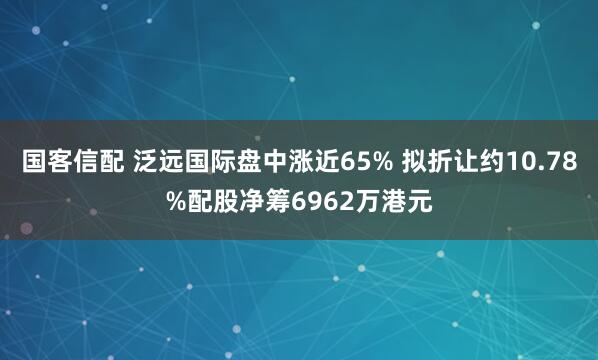国客信配 泛远国际盘中涨近65% 拟折让约10.78%配股净筹6962万港元