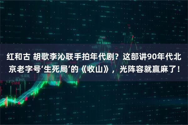 红和古 胡歌李沁联手拍年代剧?这部讲90年代北京老字号‘生死局’的《收山》,光阵容就赢麻了!