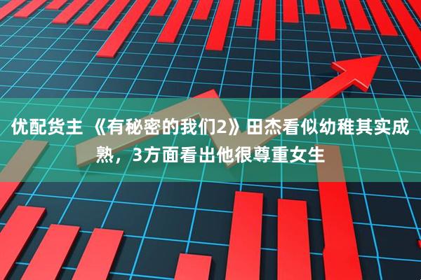 优配货主 《有秘密的我们2》田杰看似幼稚其实成熟，3方面看出他很尊重女生