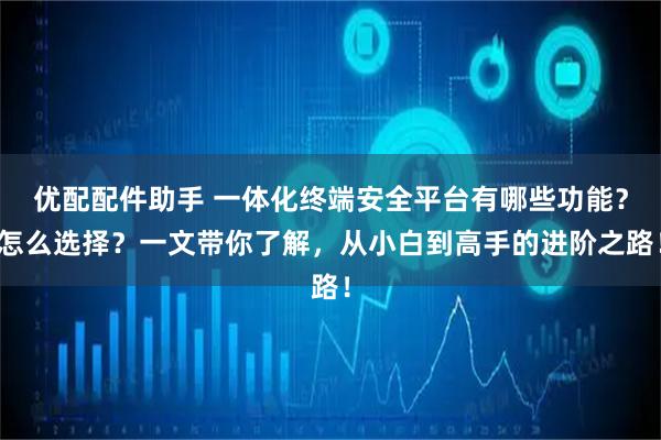 优配配件助手 一体化终端安全平台有哪些功能？怎么选择？一文带你了解，从小白到高手的进阶之路！