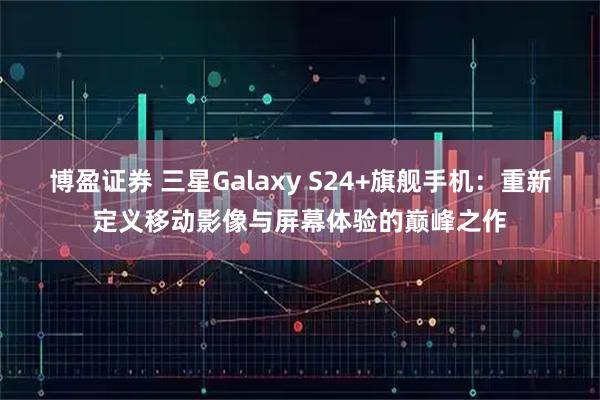 博盈证券 三星Galaxy S24+旗舰手机:重新定义移动影像与屏幕体验的巅峰之作