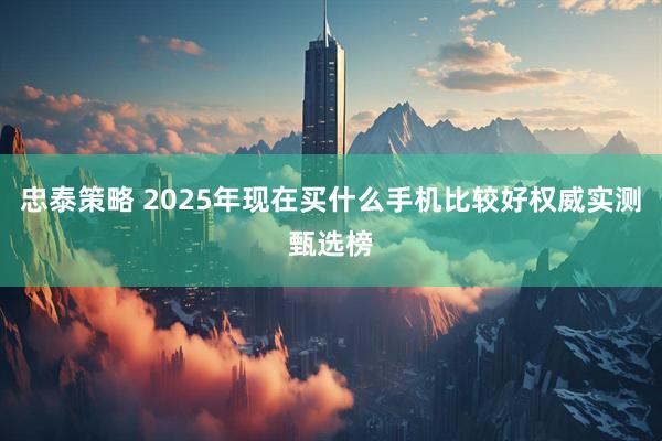 忠泰策略 2025年现在买什么手机比较好权威实测甄选榜
