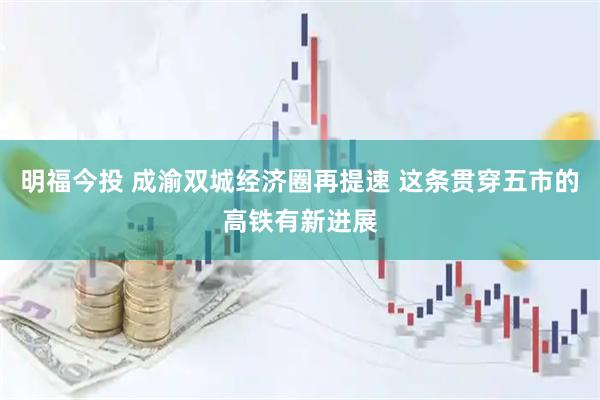 明福今投 成渝双城经济圈再提速 这条贯穿五市的高铁有新进展