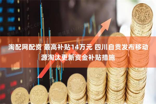 淘配网配资 最高补贴14万元 四川自贡发布移动源淘汰更新资金补贴措施