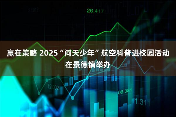 赢在策略 2025“问天少年”航空科普进校园活动在景德镇举办
