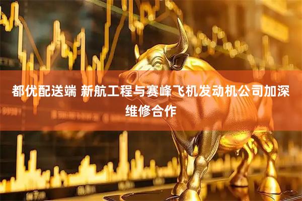 都优配送端 新航工程与赛峰飞机发动机公司加深维修合作