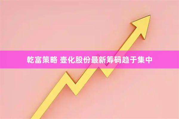 乾富策略 壶化股份最新筹码趋于集中