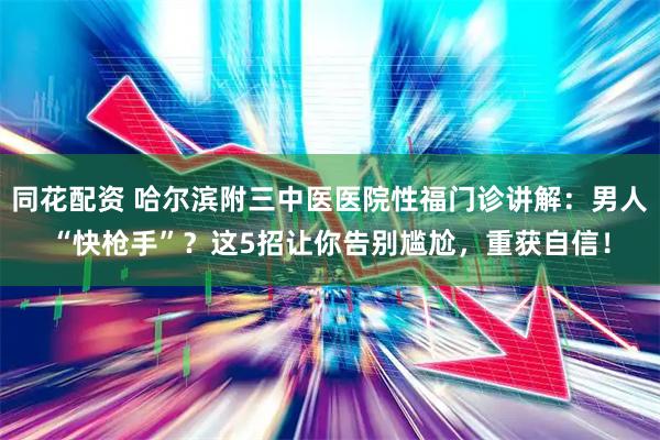 同花配资 哈尔滨附三中医医院性福门诊讲解：男人“快枪手”？这5招让你告别尴尬，重获自信！
