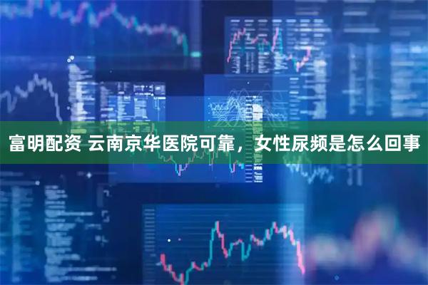 富明配资 云南京华医院可靠，女性尿频是怎么回事