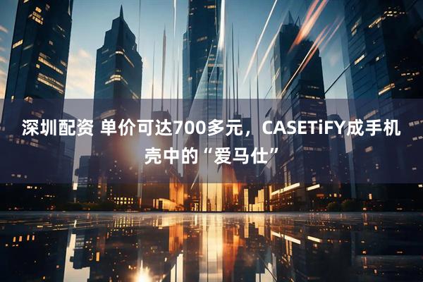 深圳配资 单价可达700多元，CASETiFY成手机壳中的“爱马仕”