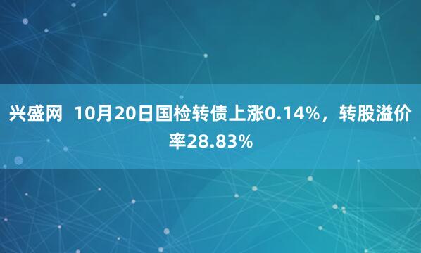 兴盛网  10月20日国检转债上涨0.14%，转股溢价率28.83%