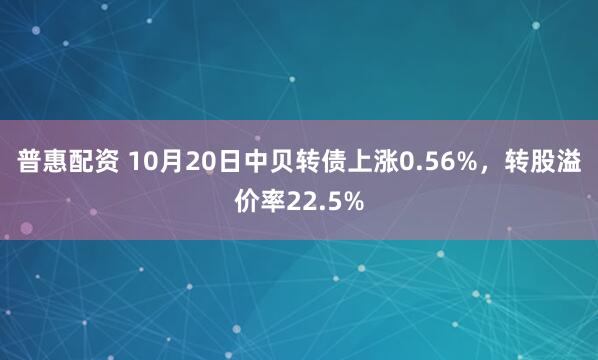 普惠配资 10月20日中贝转债上涨0.56%，转股溢价率22.5%