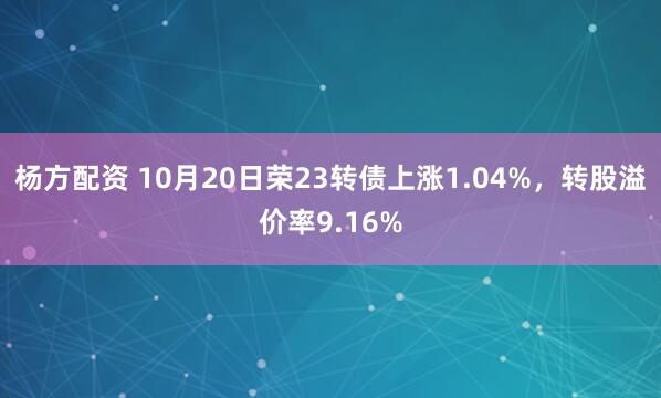 杨方配资 10月20日荣23转债上涨1.04%,转股溢价率9.16%