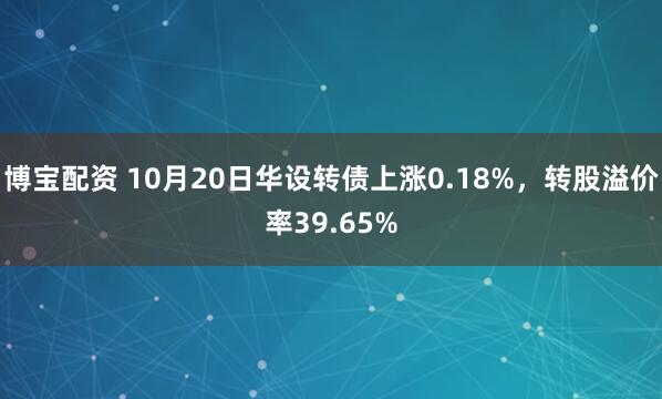 博宝配资 10月20日华设转债上涨0.18%，转股溢价率39.65%