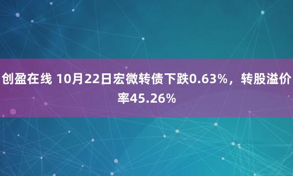 创盈在线 10月22日宏微转债下跌0.63%，转股溢价率45.26%