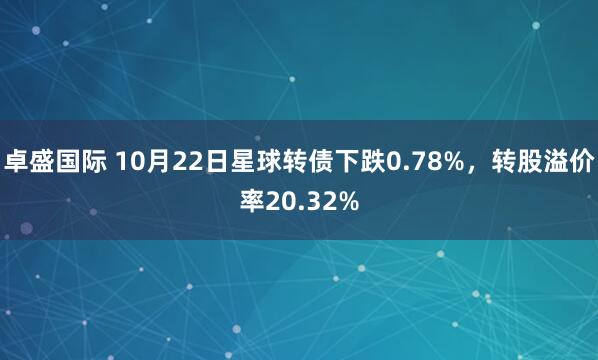 卓盛国际 10月22日星球转债下跌0.78%,转股溢价率20.32%