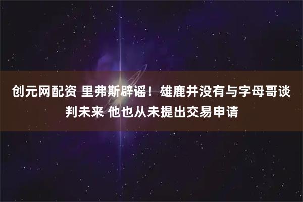 创元网配资 里弗斯辟谣！雄鹿并没有与字母哥谈判未来 他也从未提出交易申请