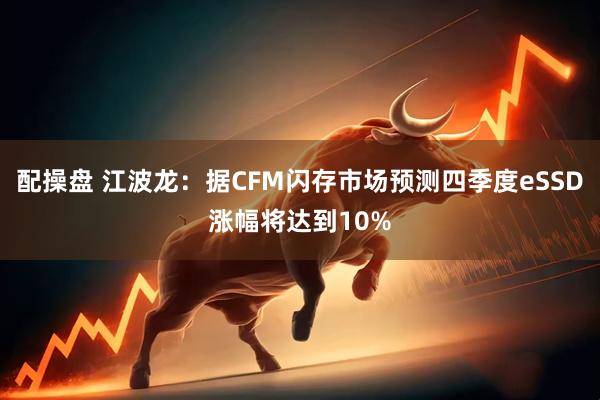 配操盘 江波龙：据CFM闪存市场预测四季度eSSD涨幅将达到10%