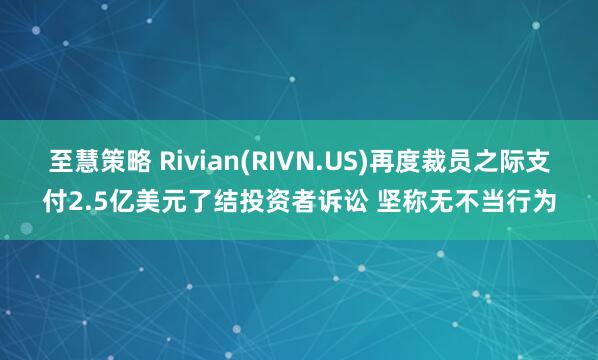 至慧策略 Rivian(RIVN.US)再度裁员之际支付2.5亿美元了结投资者诉讼 坚称无不当行为