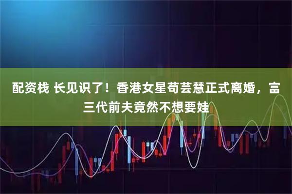 配资栈 长见识了！香港女星苟芸慧正式离婚，富三代前夫竟然不想要娃