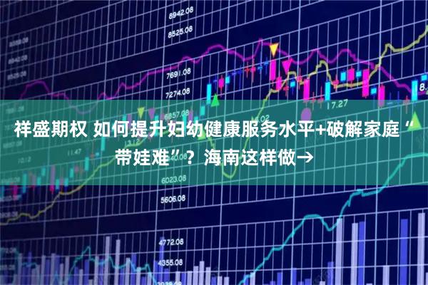祥盛期权 如何提升妇幼健康服务水平+破解家庭“带娃难”？海南这样做→