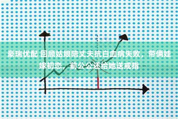 豪瑞优配 回顾姑娘陪丈夫抗白血病失败，带俩娃嫁初恋，前公公还给她送戒指