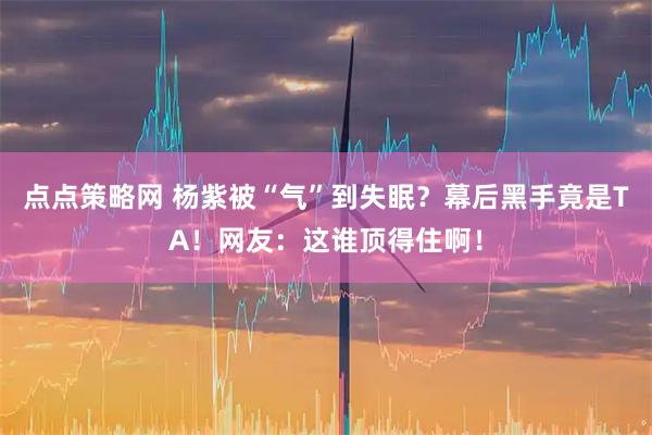 点点策略网 杨紫被“气”到失眠？幕后黑手竟是TA！网友：这谁顶得住啊！