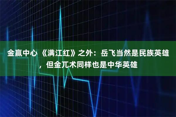 金赢中心 《满江红》之外：岳飞当然是民族英雄，但金兀术同样也是中华英雄
