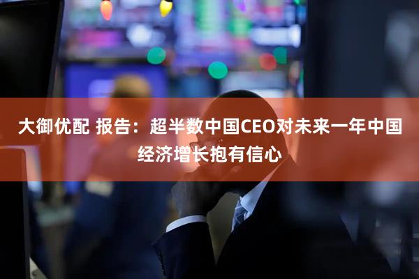 大御优配 报告：超半数中国CEO对未来一年中国经济增长抱有信心