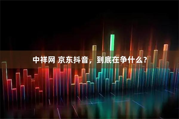 中祥网 京东抖音，到底在争什么？