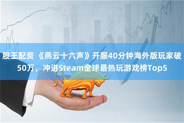 股王配资 《燕云十六声》开服40分钟海外版玩家破50万，冲进Steam全球最热玩游戏榜Top5