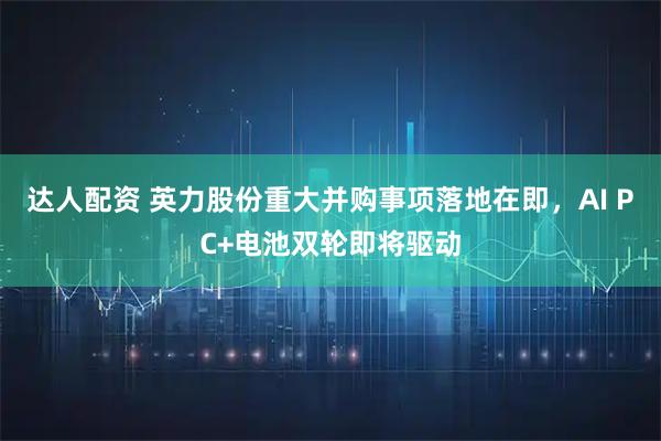 达人配资 英力股份重大并购事项落地在即，AI PC+电池双轮即将驱动