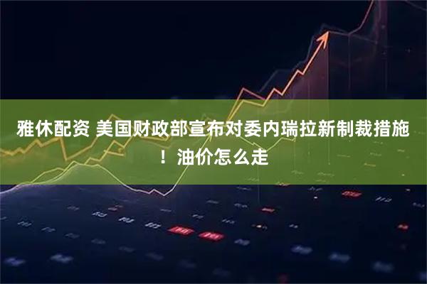 雅休配资 美国财政部宣布对委内瑞拉新制裁措施！油价怎么走