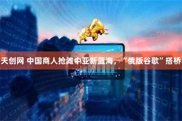 天创网 中国商人抢滩中亚新蓝海，“俄版谷歌”搭桥