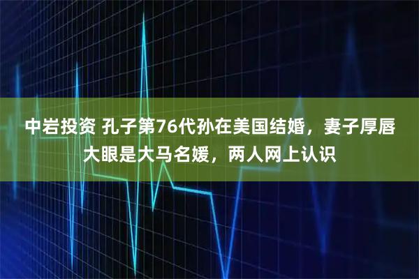 中岩投资 孔子第76代孙在美国结婚，妻子厚唇大眼是大马名媛，两人网上认识