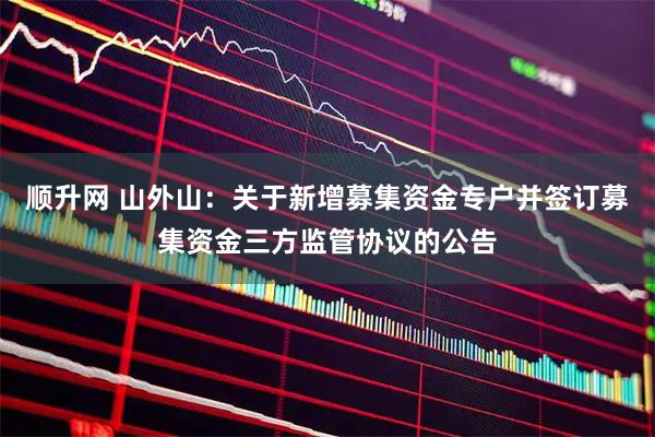 顺升网 山外山：关于新增募集资金专户并签订募集资金三方监管协议的公告