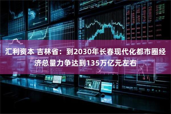 汇利资本 吉林省：到2030年长春现代化都市圈经济总量力争达到135万亿元左右