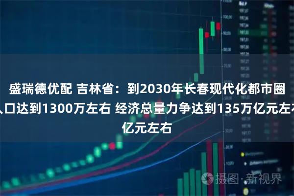 盛瑞德优配 吉林省：到2030年长春现代化都市圈人口达到1300万左右 经济总量力争达到135万亿元左右