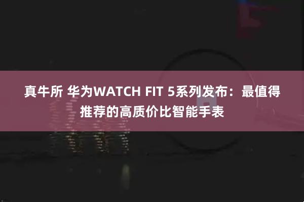 真牛所 华为WATCH FIT 5系列发布：最值得推荐的高质价比智能手表